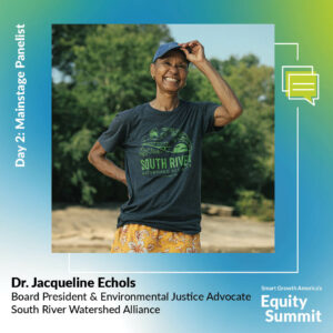 A blue, green, and white graphic centers a square photo of Jacqueline, who is wearing a gray t-shirt with green font that says South River Watershed Alliance. Her hand is on one hip and the other is adjusting her baseball cap as she smiles at the camera with trees behind her. Her title, Board President and Environmental Justice Advocate with South River Watershed Alliance is is under her name in bold aligned at the bottom left in black text. At the top left, she's introduced as a mainstage panelist for Day 2 in white, bold text. Smart Growth America's logo sits in the bottom right corner in white.